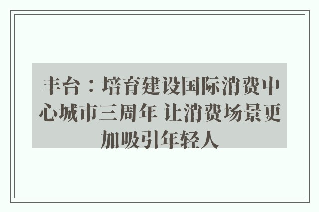 丰台：培育建设国际消费中心城市三周年 让消费场景更加吸引年轻人