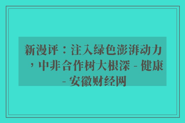 新漫评：注入绿色澎湃动力，中非合作树大根深 - 健康 - 安徽财经网