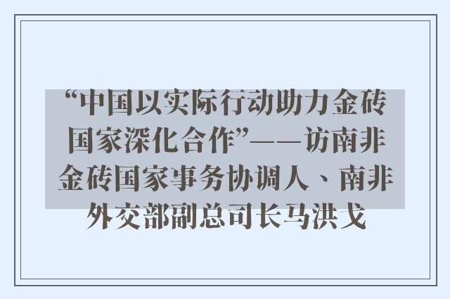 “中国以实际行动助力金砖国家深化合作”——访南非金砖国家事务协调人、南非外交部副总司长马洪戈