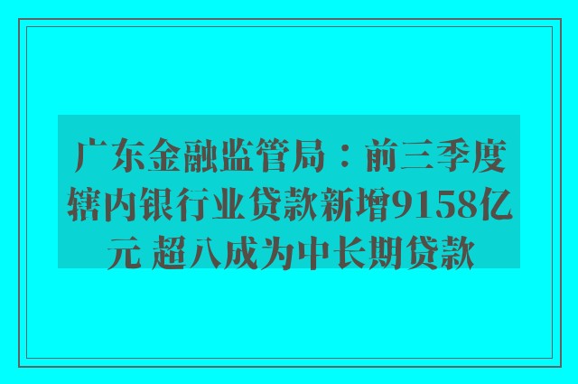 广东金融监管局：前三季度辖内银行业贷款新增9158亿元 超八成为中长期贷款