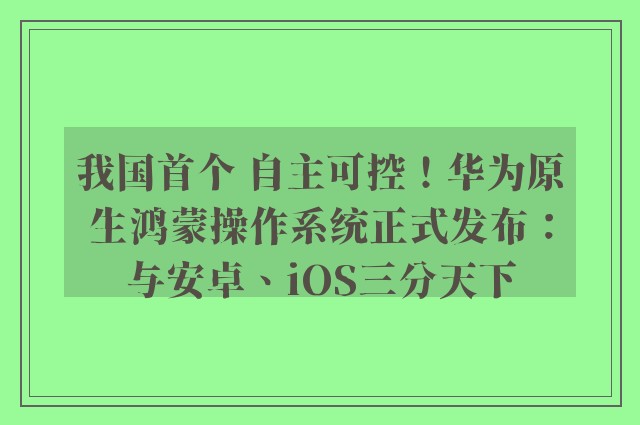 我国首个 自主可控！华为原生鸿蒙操作系统正式发布：与安卓、iOS三分天下