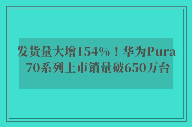 发货量大增154%！华为Pura 70系列上市销量破650万台