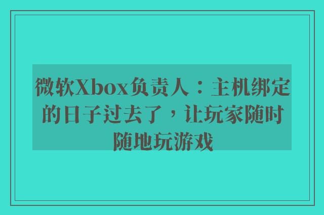 微软Xbox负责人：主机绑定的日子过去了，让玩家随时随地玩游戏