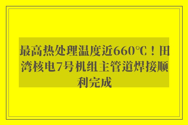 最高热处理温度近660℃！田湾核电7号机组主管道焊接顺利完成